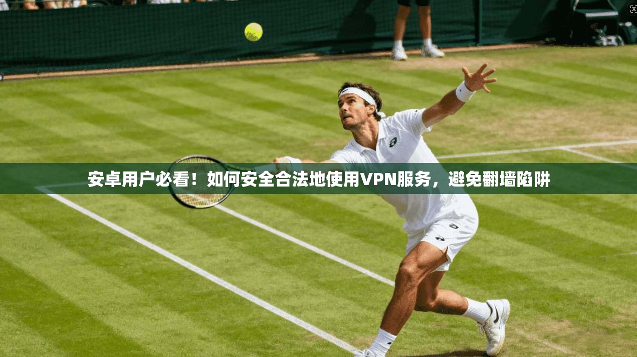 安卓用户必看！如何安全合法地使用VPN服务，避免翻墙陷阱