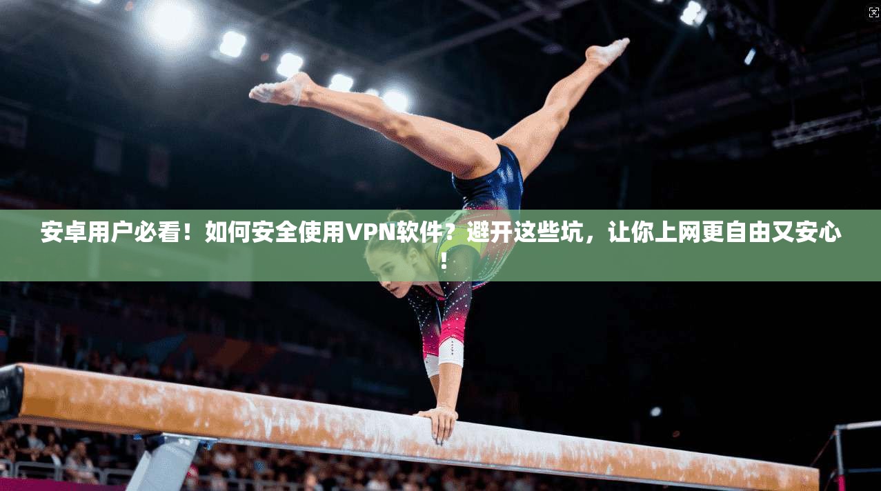 安卓用户必看！如何安全使用VPN软件？避开这些坑，让你上网更自由又安心！