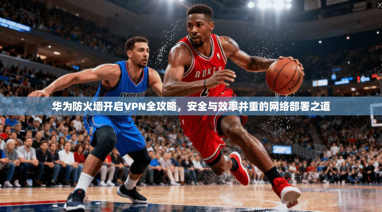 华为防火墙开启VPN全攻略，安全与效率并重的网络部署之道