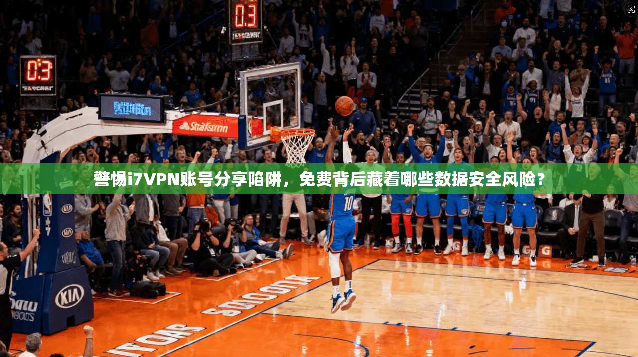 警惕i7VPN账号分享陷阱，免费背后藏着哪些数据安全风险？