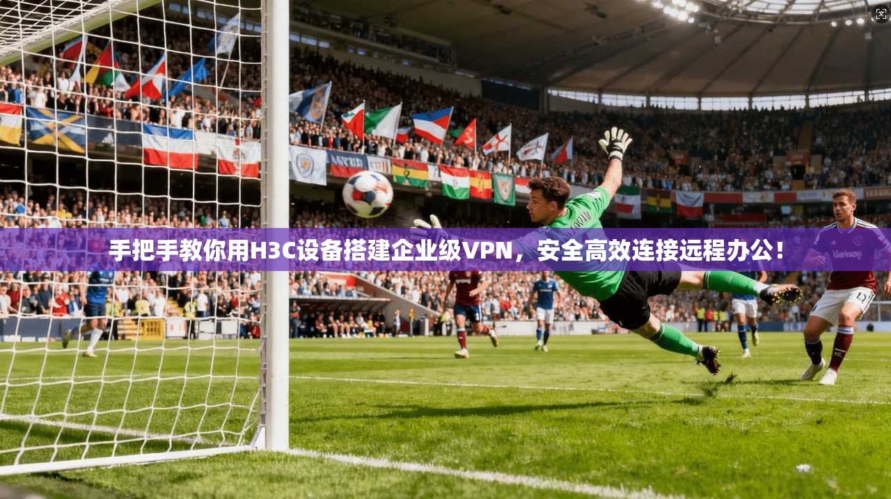 手把手教你用H3C设备搭建企业级VPN，安全高效连接远程办公！