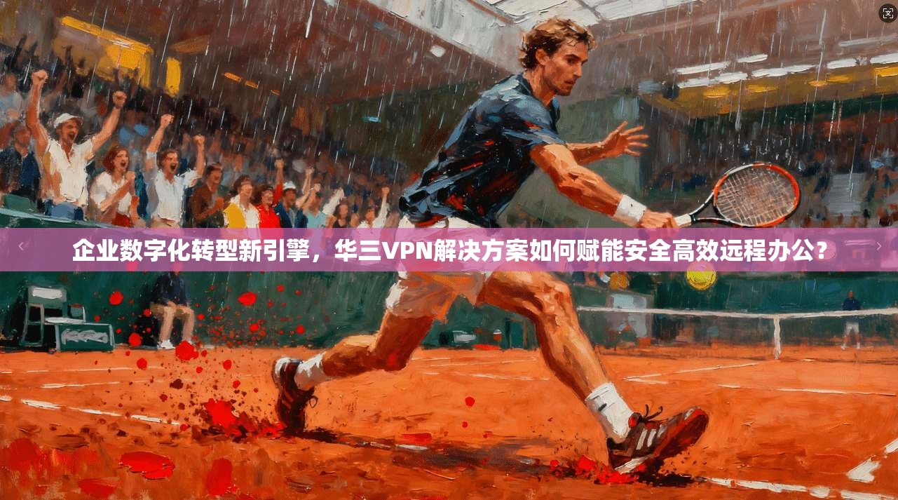 企业数字化转型新引擎，华三VPN解决方案如何赋能安全高效远程办公？