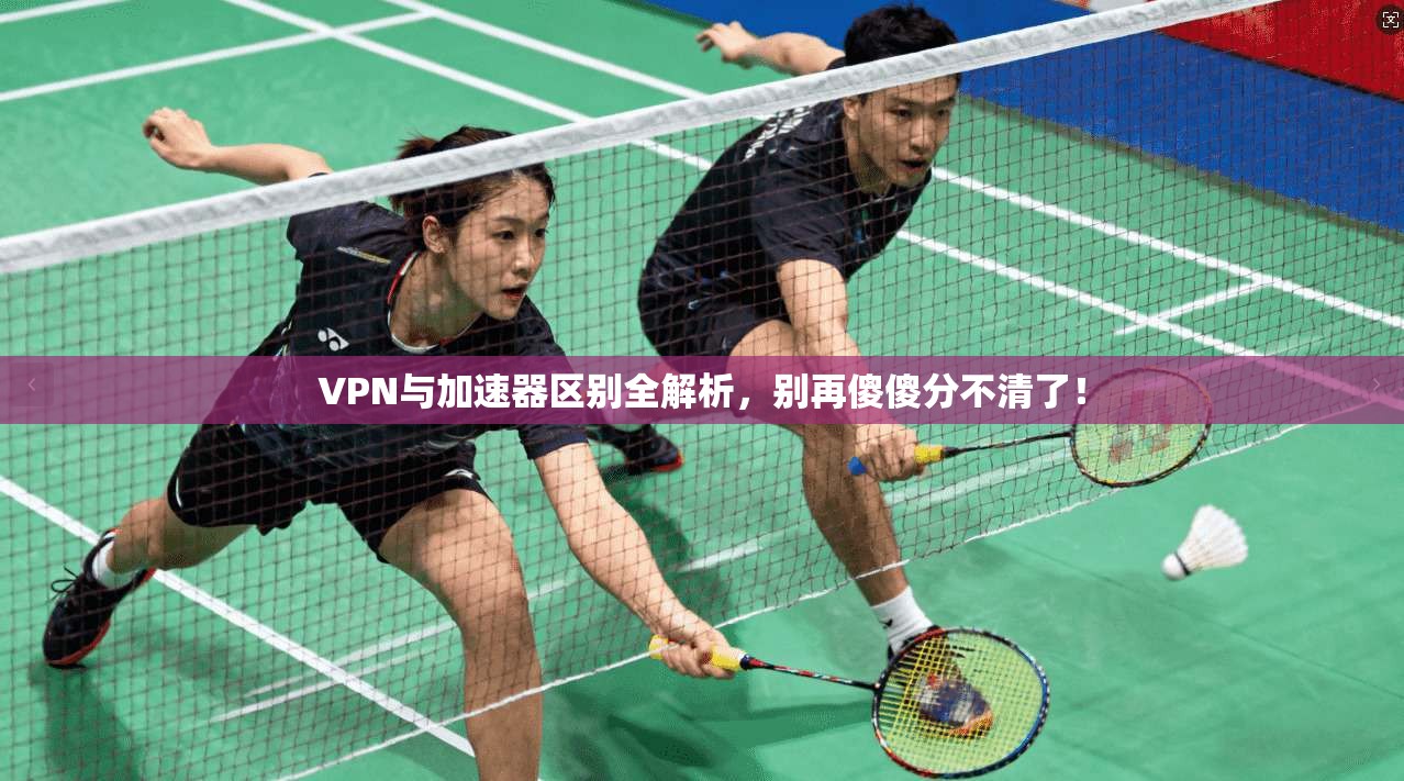 VPN与加速器区别全解析，别再傻傻分不清了！