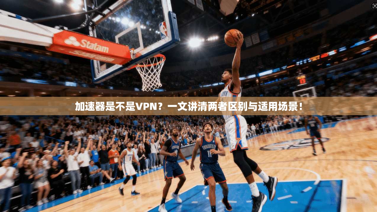 加速器是不是VPN？一文讲清两者区别与适用场景！