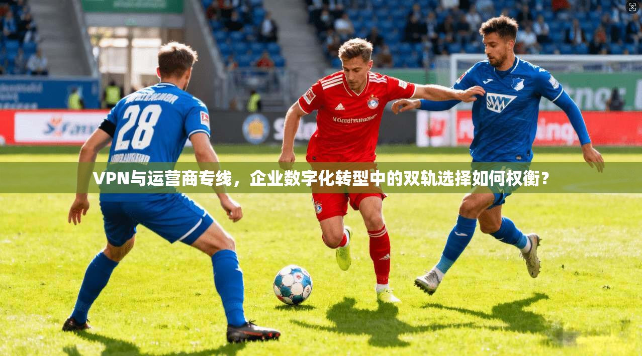 VPN与运营商专线，企业数字化转型中的双轨选择如何权衡？