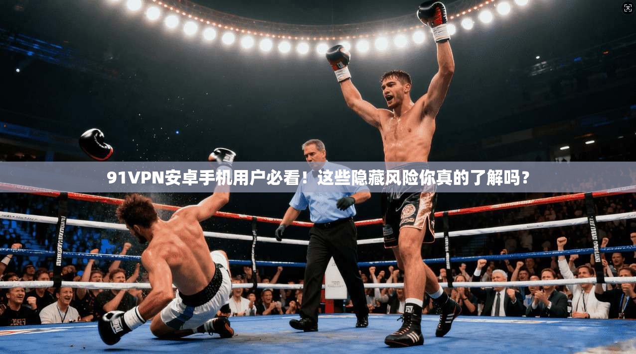 91VPN安卓手机用户必看！这些隐藏风险你真的了解吗？