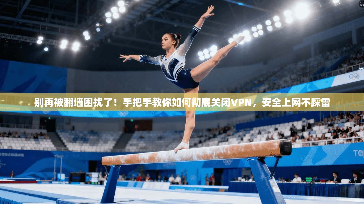 别再被翻墙困扰了！手把手教你如何彻底关闭VPN，安全上网不踩雷