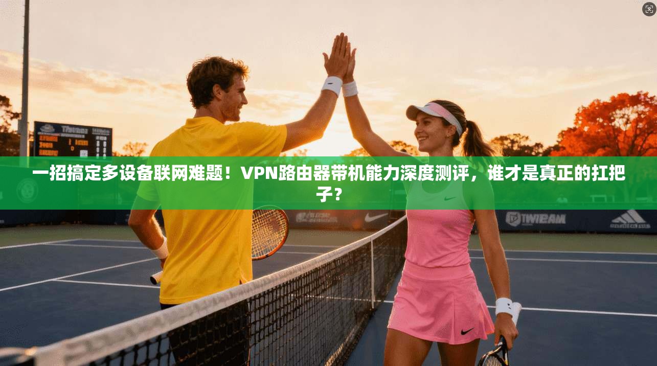 一招搞定多设备联网难题！VPN路由器带机能力深度测评，谁才是真正的扛把子？