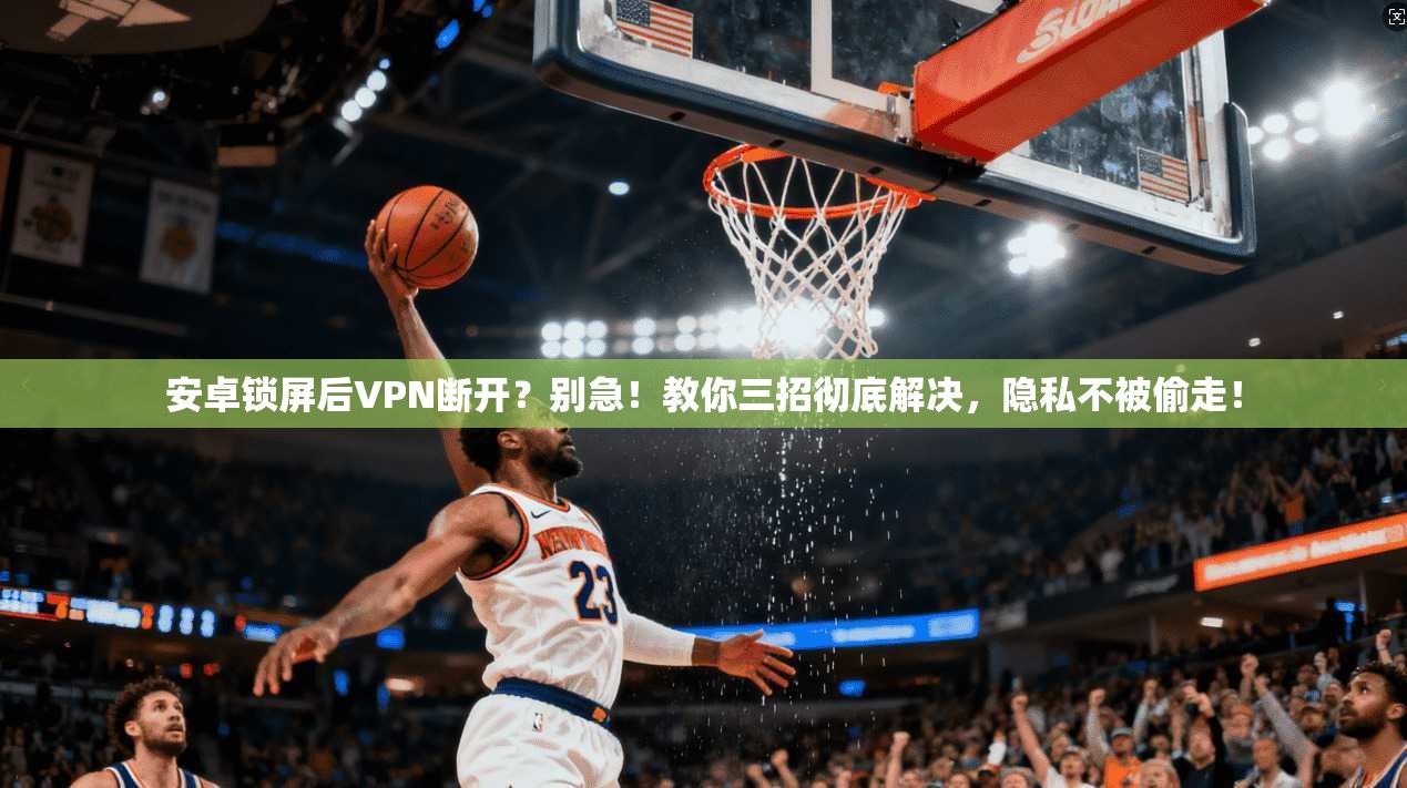 安卓锁屏后VPN断开？别急！教你三招彻底解决，隐私不被偷走！
