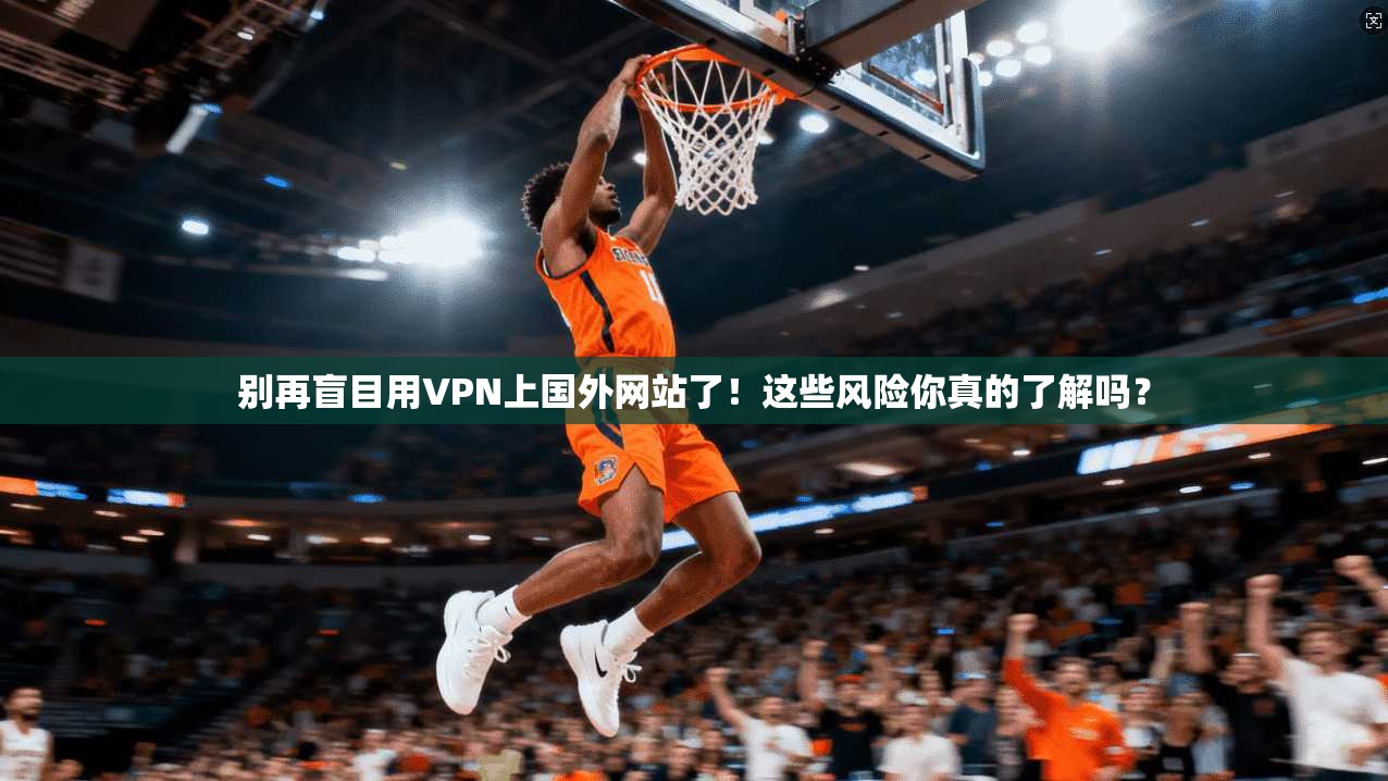 别再盲目用VPN上国外网站了！这些风险你真的了解吗？