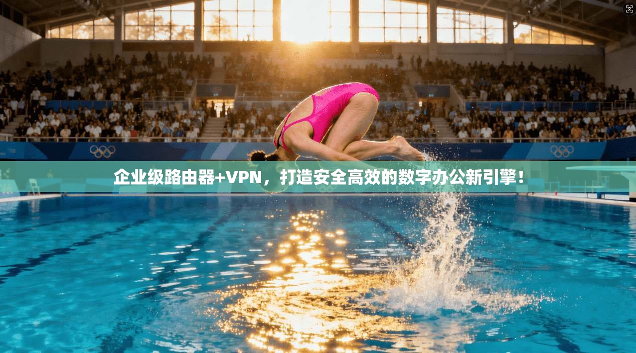 企业级路由器+VPN，打造安全高效的数字办公新引擎！