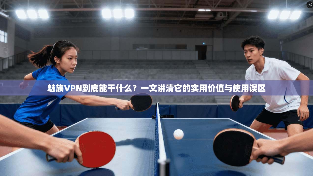 魅族VPN到底能干什么？一文讲清它的实用价值与使用误区
