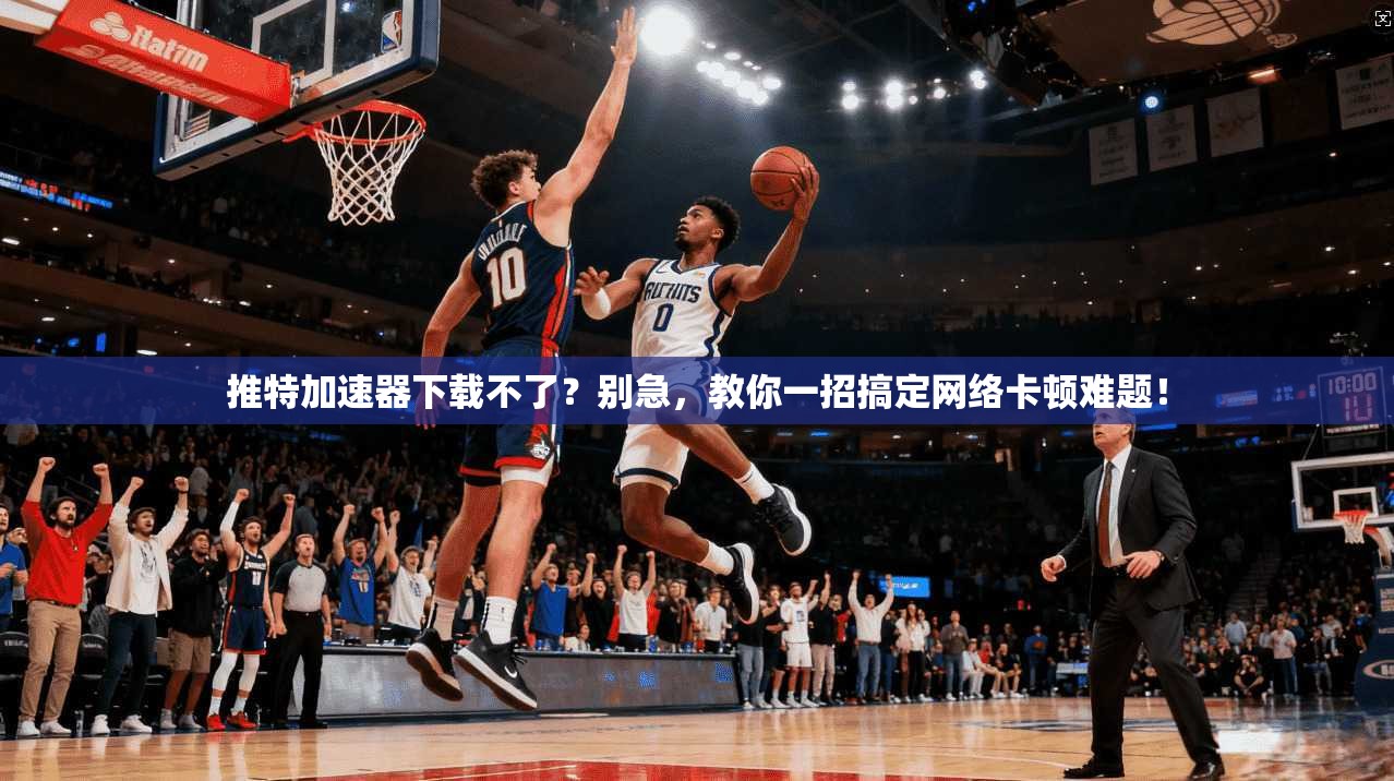 推特加速器下载不了？别急，教你一招搞定网络卡顿难题！