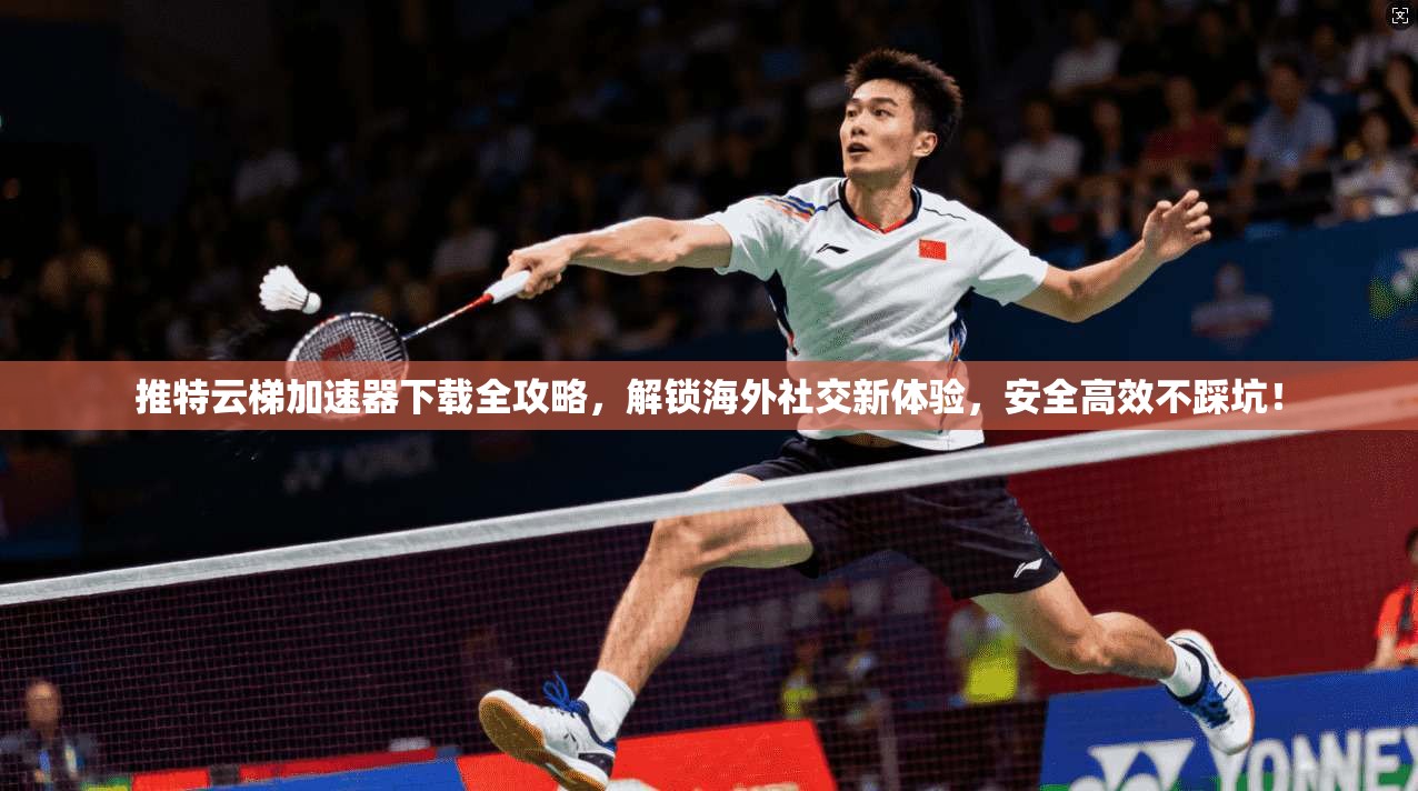 推特云梯加速器下载全攻略，解锁海外社交新体验，安全高效不踩坑！
