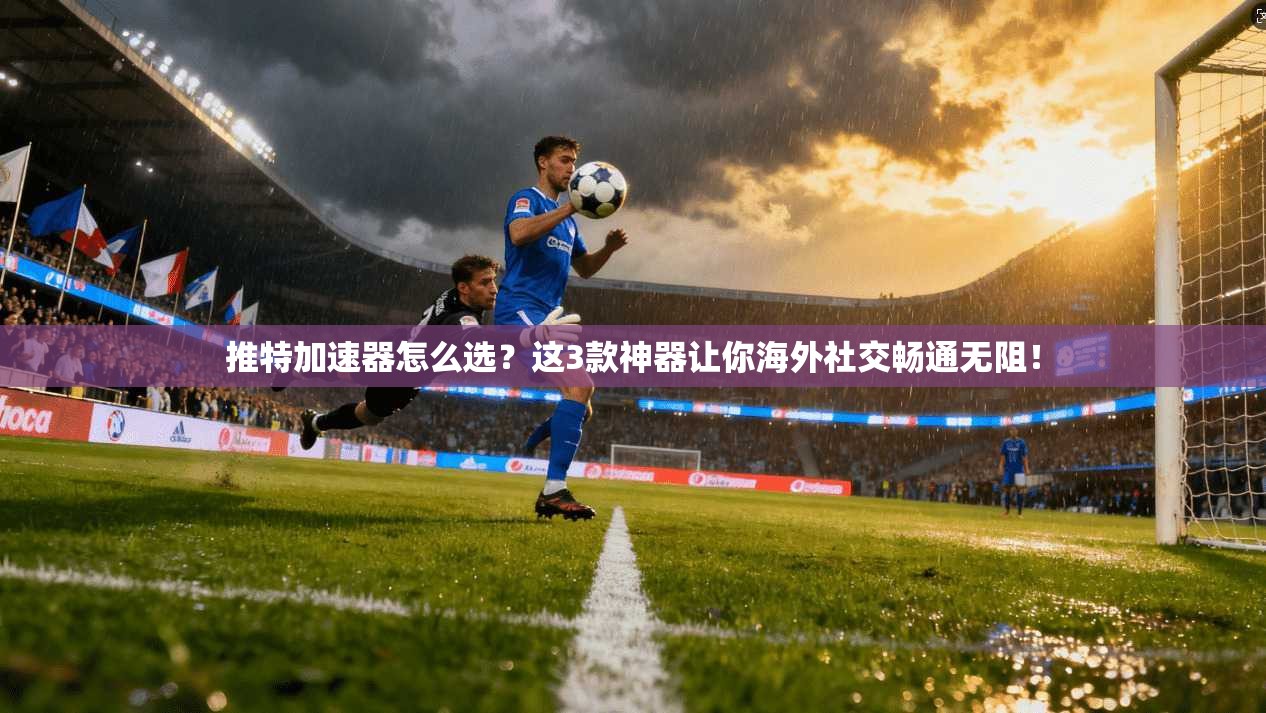 推特加速器怎么选？这3款神器让你海外社交畅通无阻！