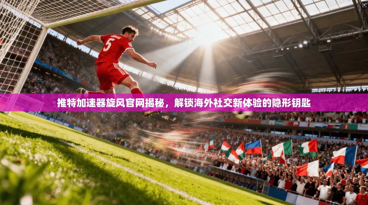 推特加速器旋风官网揭秘，解锁海外社交新体验的隐形钥匙