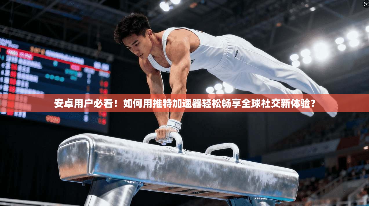 安卓用户必看！如何用推特加速器轻松畅享全球社交新体验？
