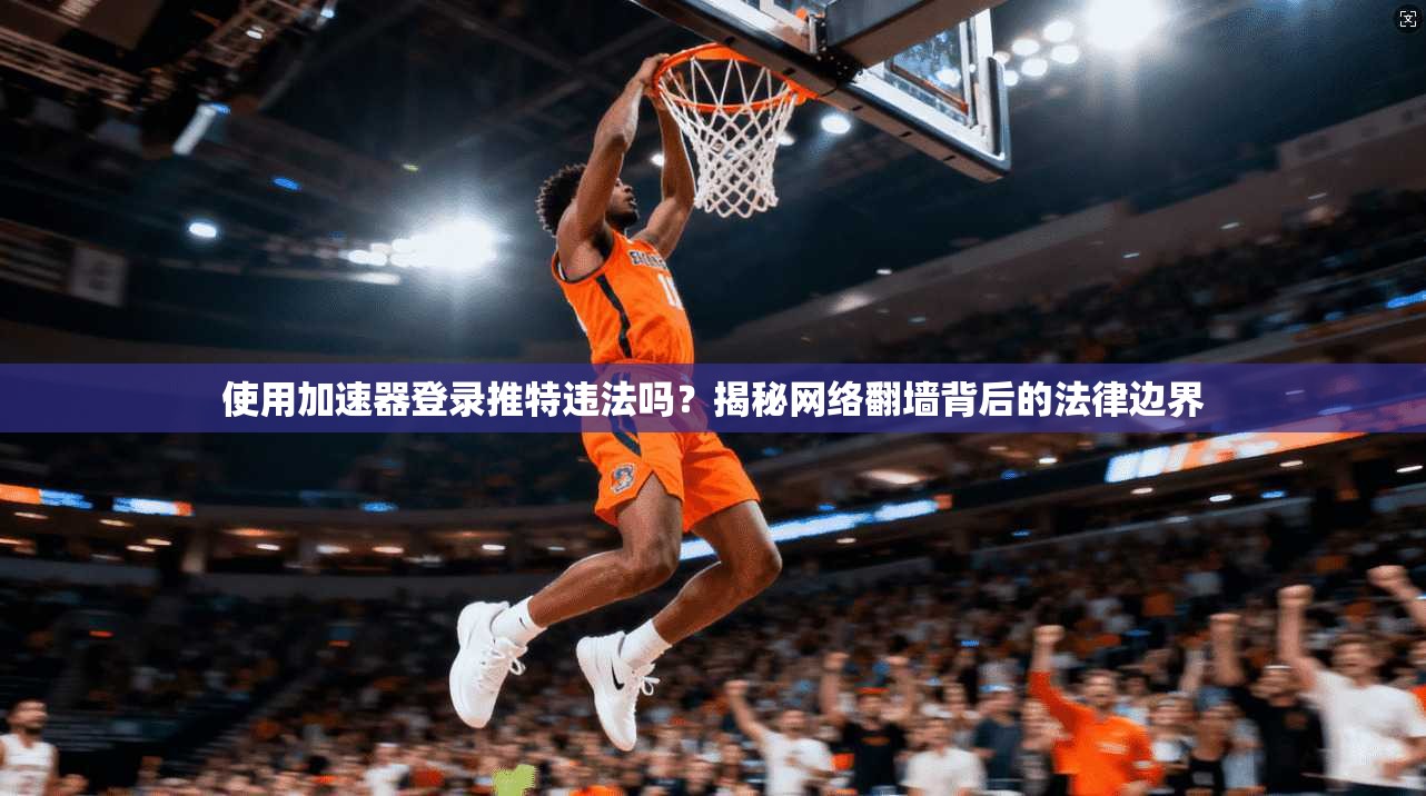使用加速器登录推特违法吗？揭秘网络翻墙背后的法律边界