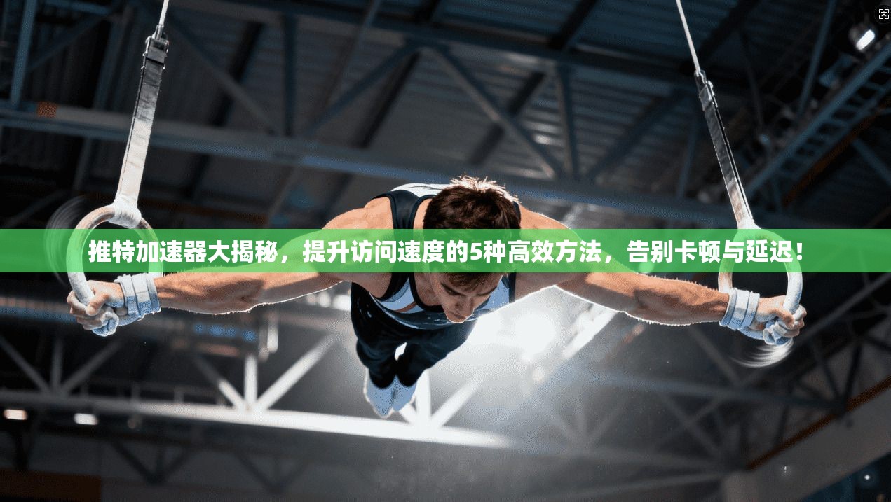 推特加速器大揭秘，提升访问速度的5种高效方法，告别卡顿与延迟！