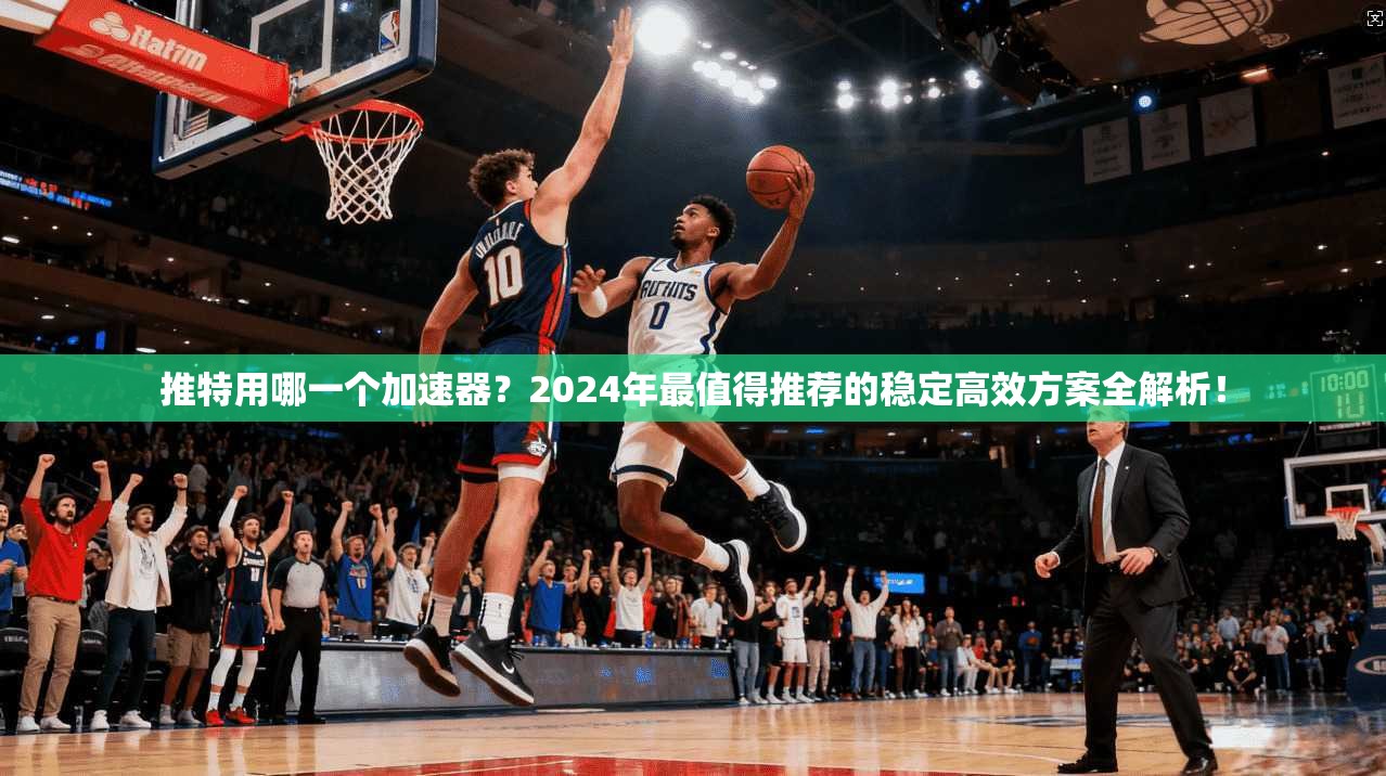 推特用哪一个加速器？2024年最值得推荐的稳定高效方案全解析！