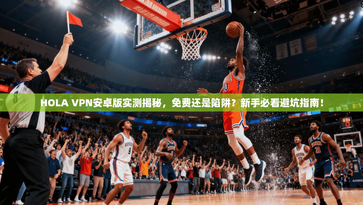 HOLA VPN安卓版实测揭秘，免费还是陷阱？新手必看避坑指南！