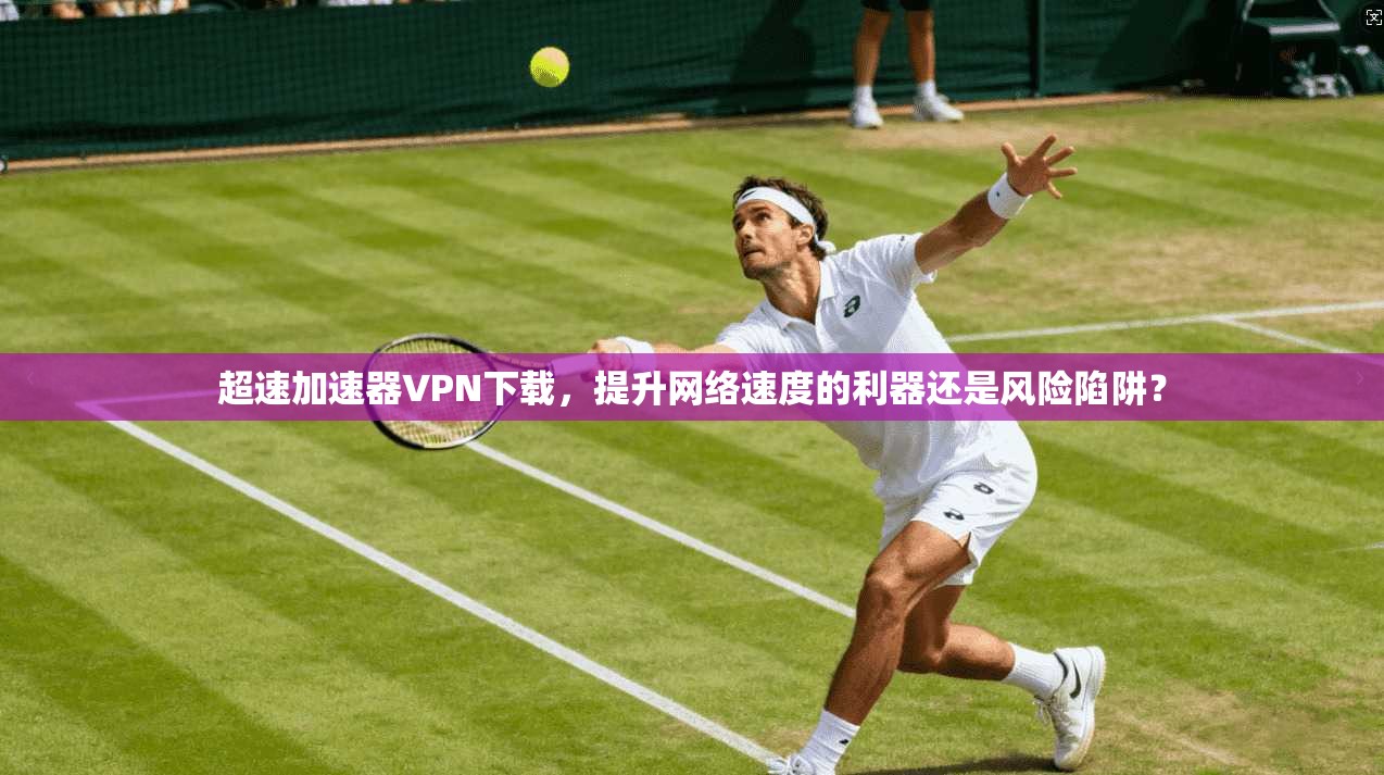 超速加速器VPN下载，提升网络速度的利器还是风险陷阱？