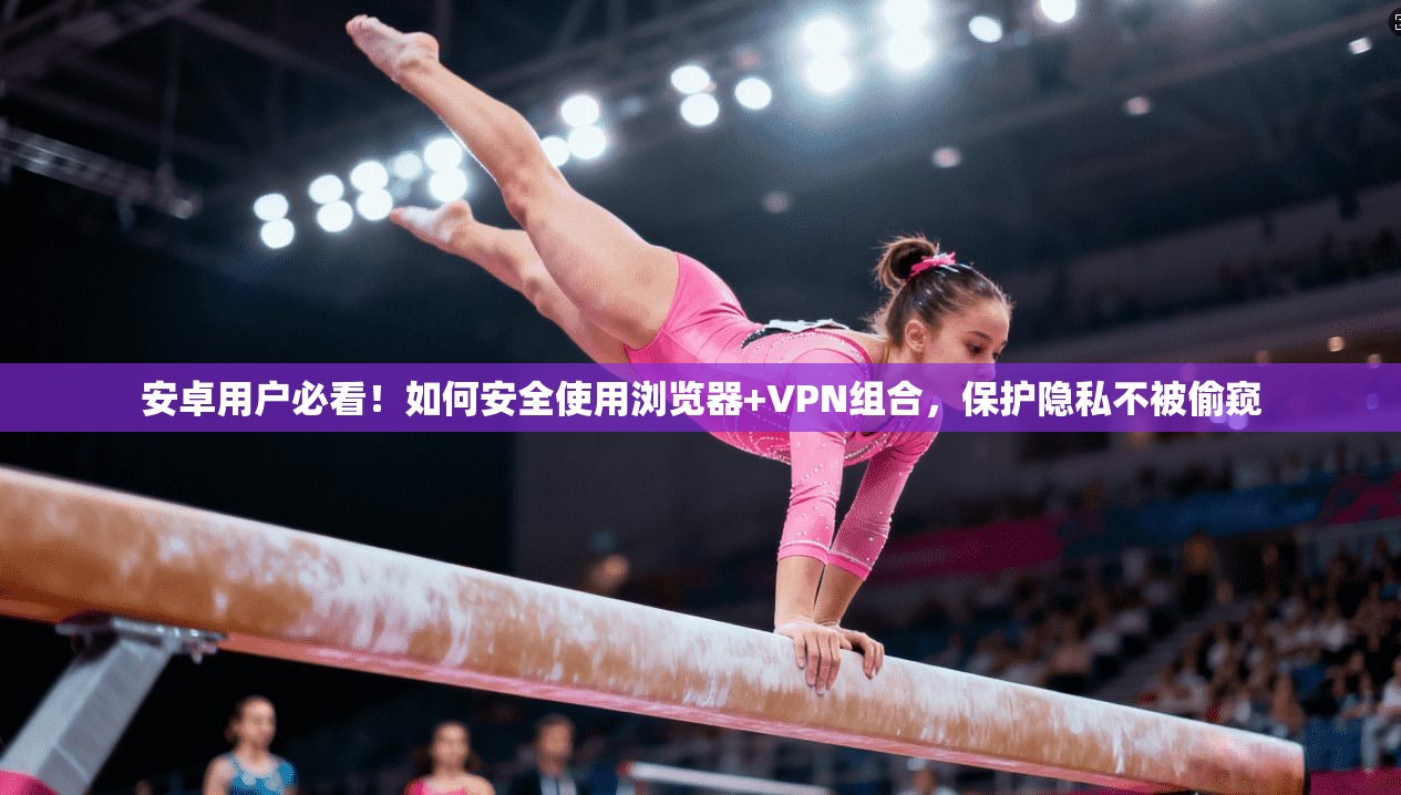 安卓用户必看！如何安全使用浏览器+VPN组合，保护隐私不被偷窥