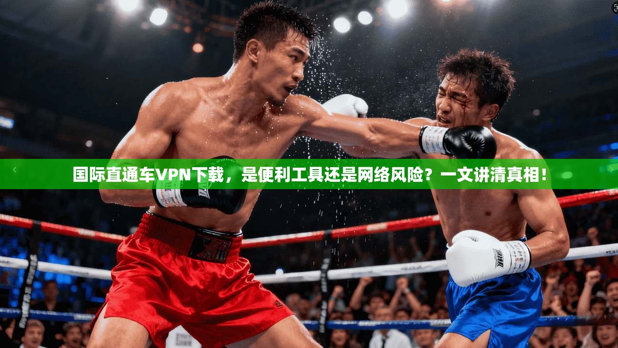 国际直通车VPN下载，是便利工具还是网络风险？一文讲清真相！