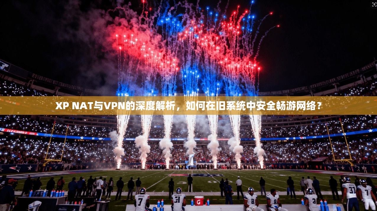 XP NAT与VPN的深度解析，如何在旧系统中安全畅游网络？