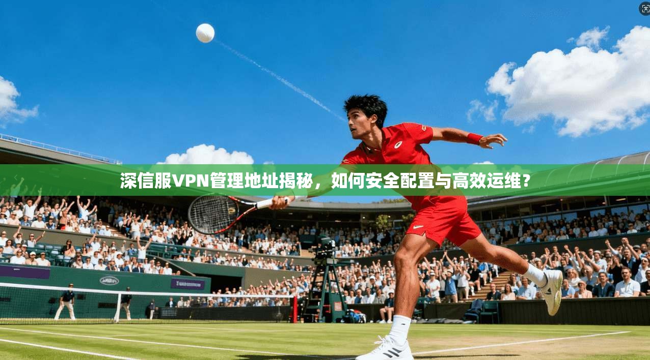 深信服VPN管理地址揭秘，如何安全配置与高效运维？