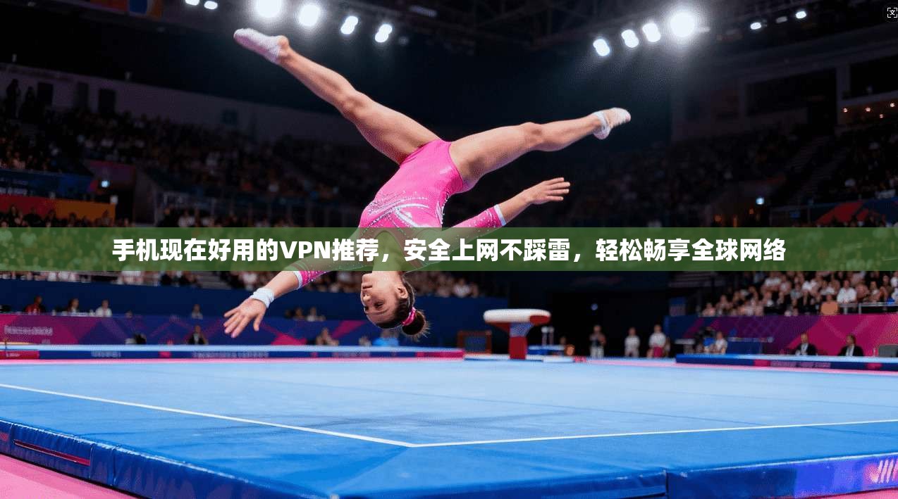 手机现在好用的VPN推荐，安全上网不踩雷，轻松畅享全球网络