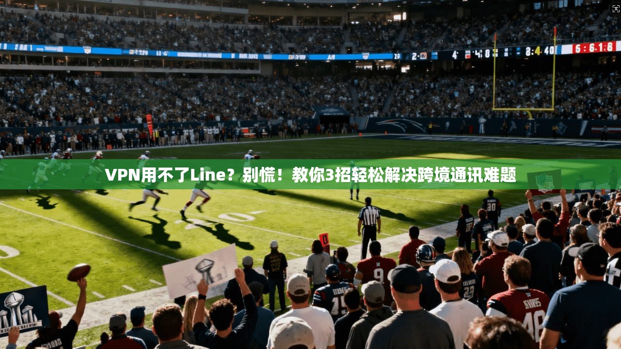 VPN用不了Line？别慌！教你3招轻松解决跨境通讯难题