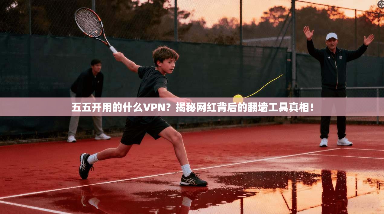 五五开用的什么VPN？揭秘网红背后的翻墙工具真相！