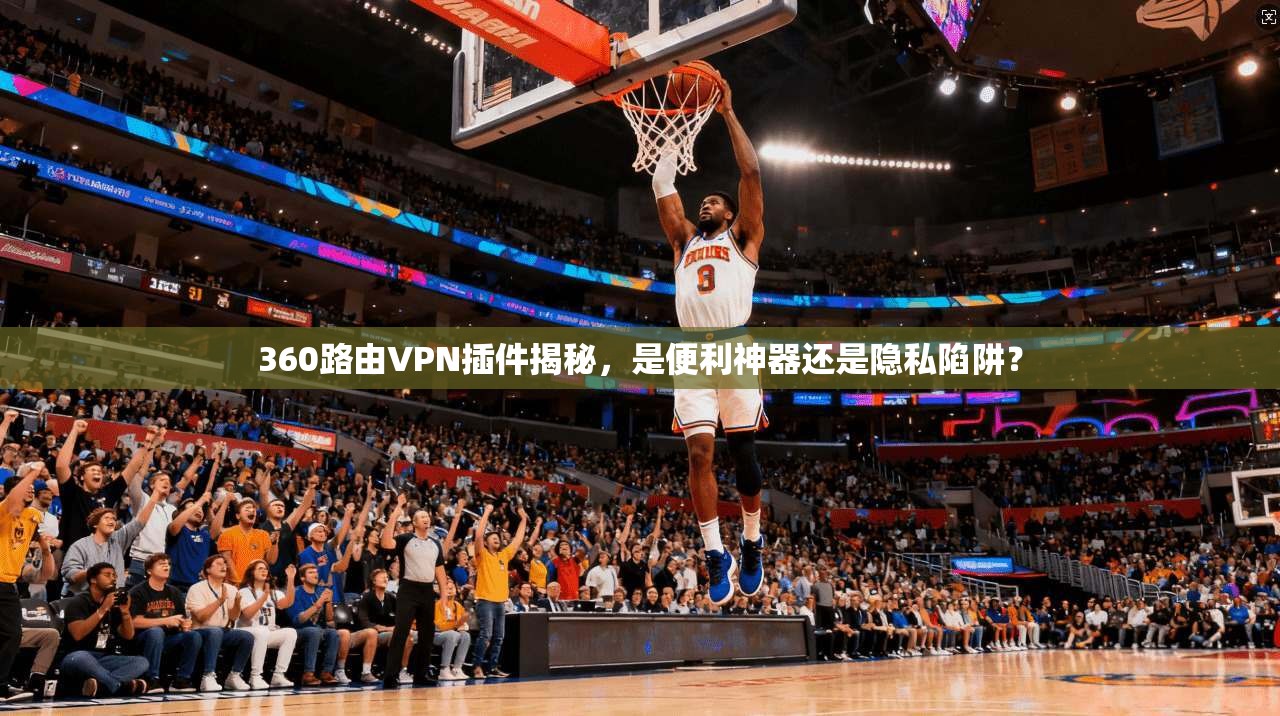 360路由VPN插件揭秘，是便利神器还是隐私陷阱？