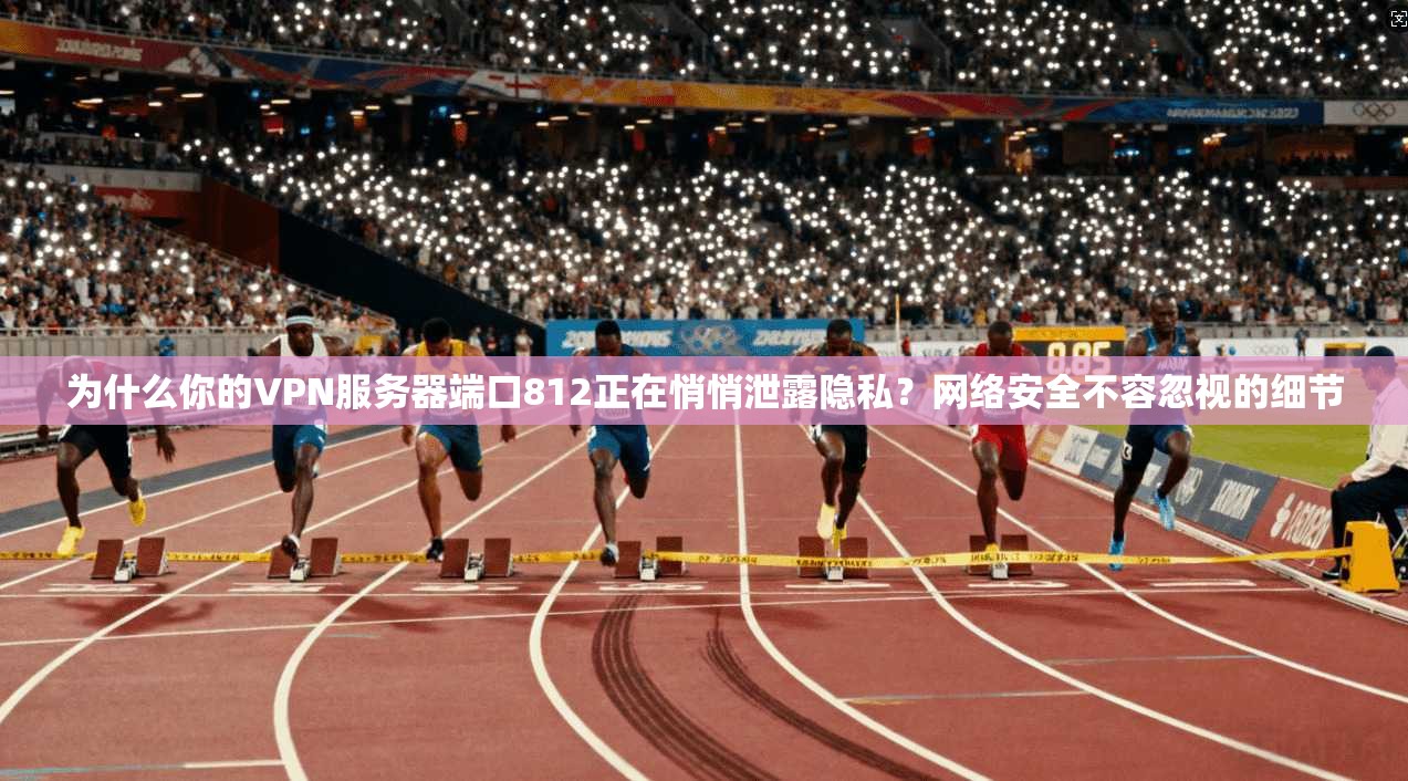 为什么你的VPN服务器端口812正在悄悄泄露隐私?网络安全不容忽视的细节
