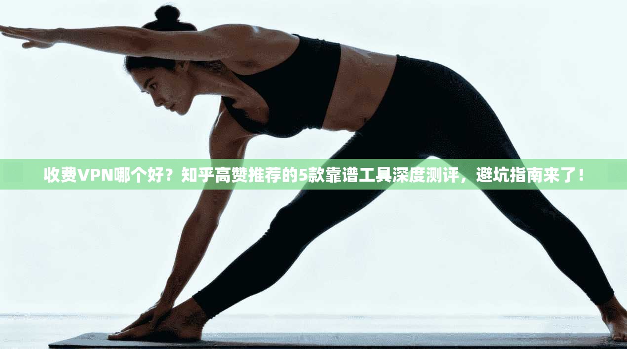 收费VPN哪个好？知乎高赞推荐的5款靠谱工具深度测评，避坑指南来了！