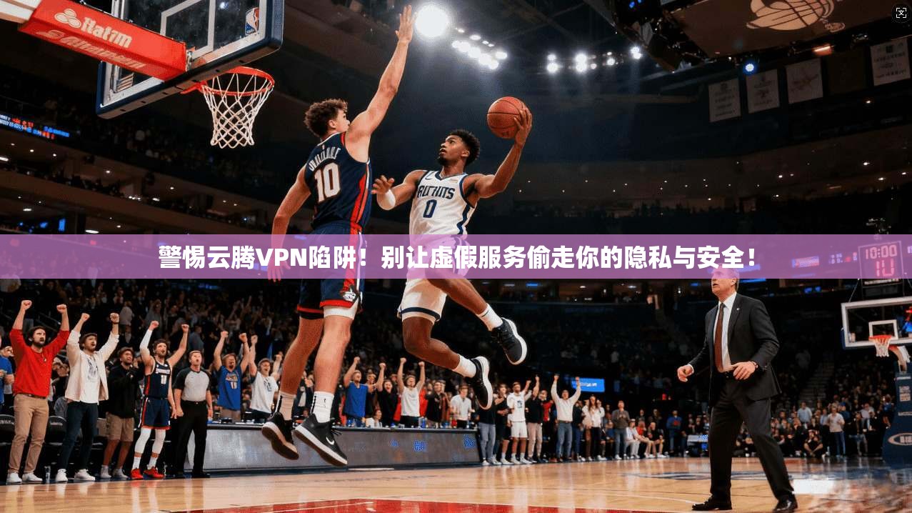 警惕云腾VPN陷阱！别让虚假服务偷走你的隐私与安全！