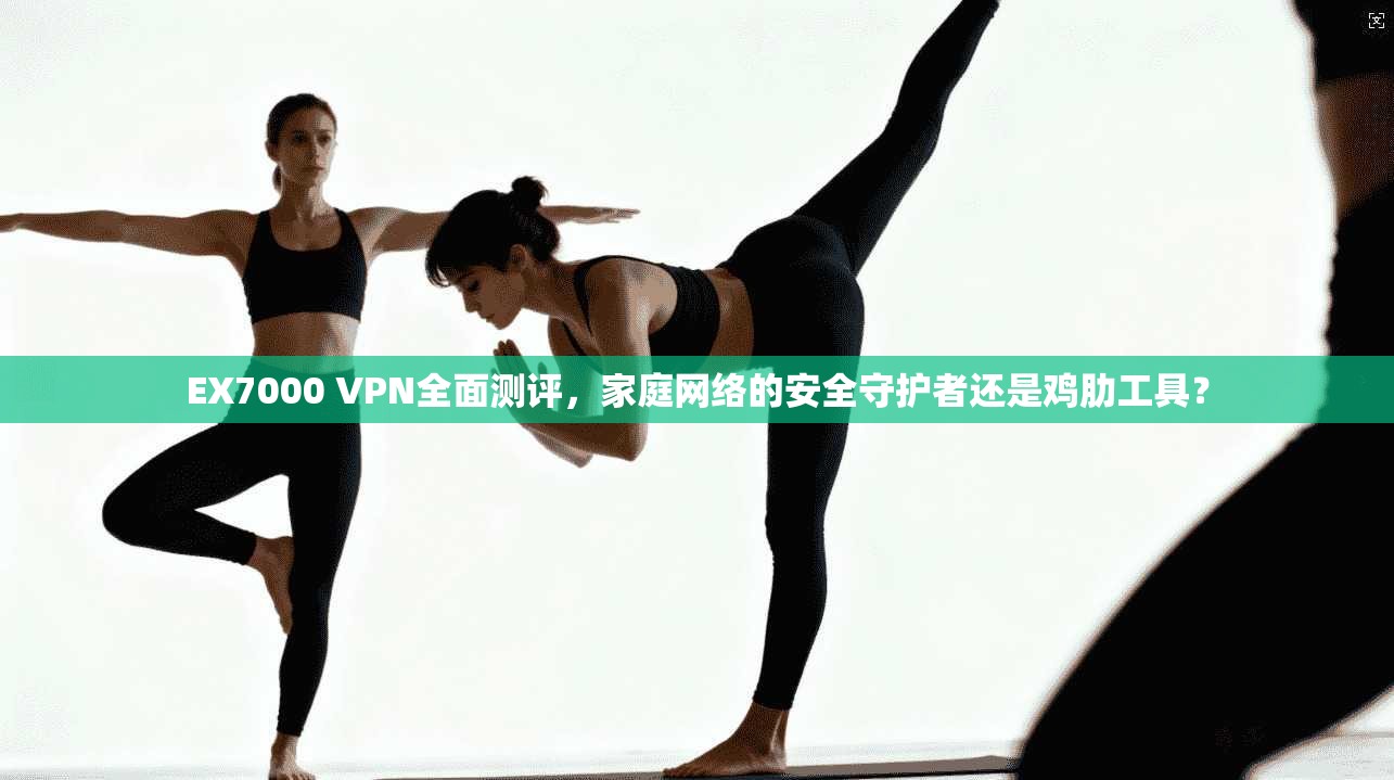 EX7000 VPN全面测评，家庭网络的安全守护者还是鸡肋工具？