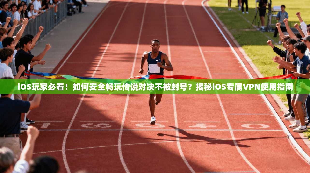 iOS玩家必看！如何安全畅玩传说对决不被封号？揭秘iOS专属VPN使用指南