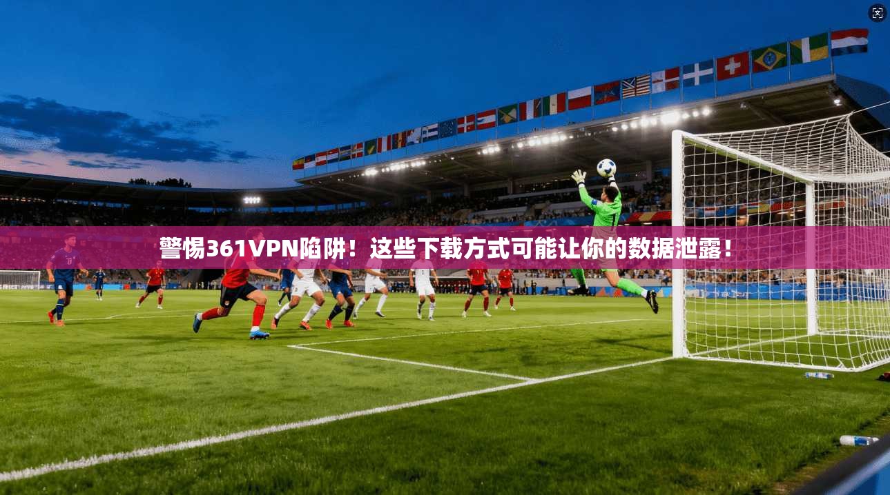 警惕361VPN陷阱！这些下载方式可能让你的数据泄露！
