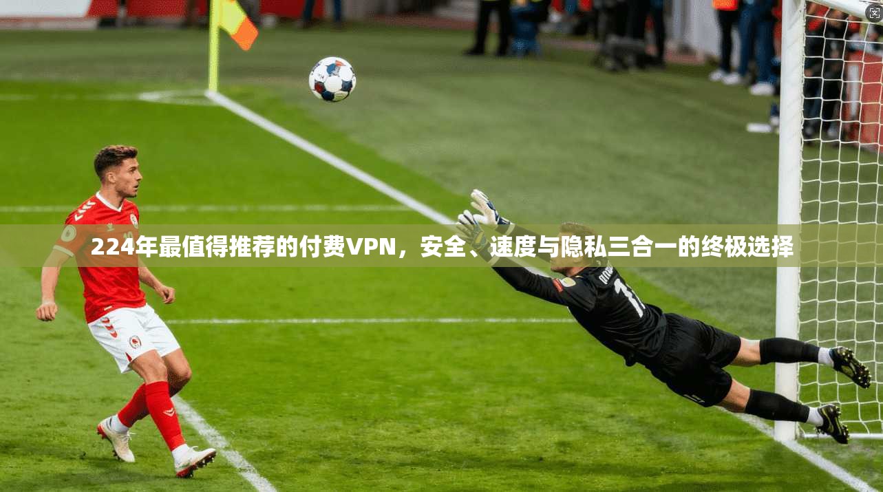 224年最值得推荐的付费VPN，安全、速度与隐私三合一的终极选择
