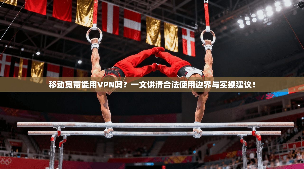 移动宽带能用VPN吗？一文讲清合法使用边界与实操建议！