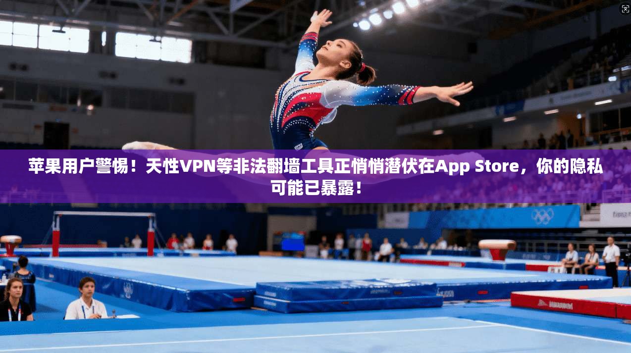 苹果用户警惕！天性VPN等非法翻墙工具正悄悄潜伏在App Store，你的隐私可能已暴露！
