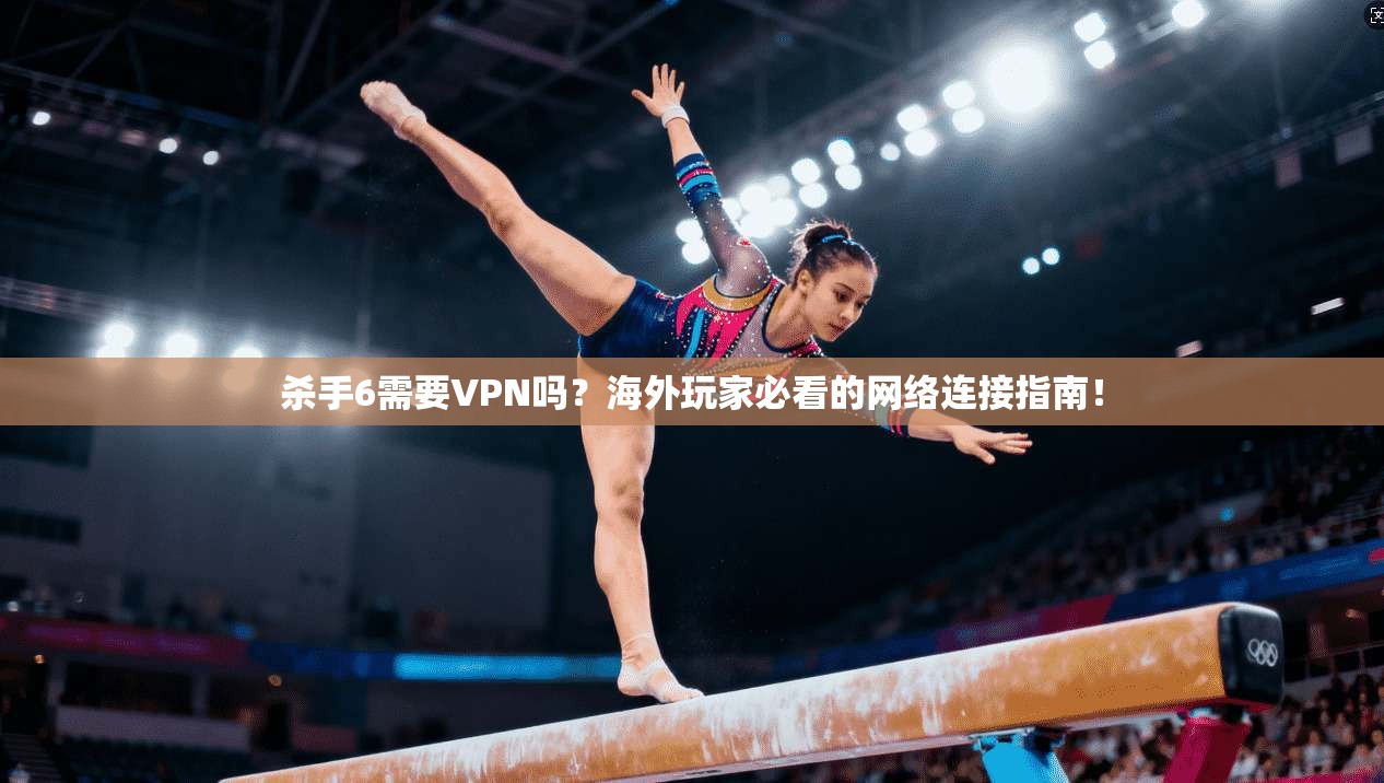 杀手6需要VPN吗？海外玩家必看的网络连接指南！