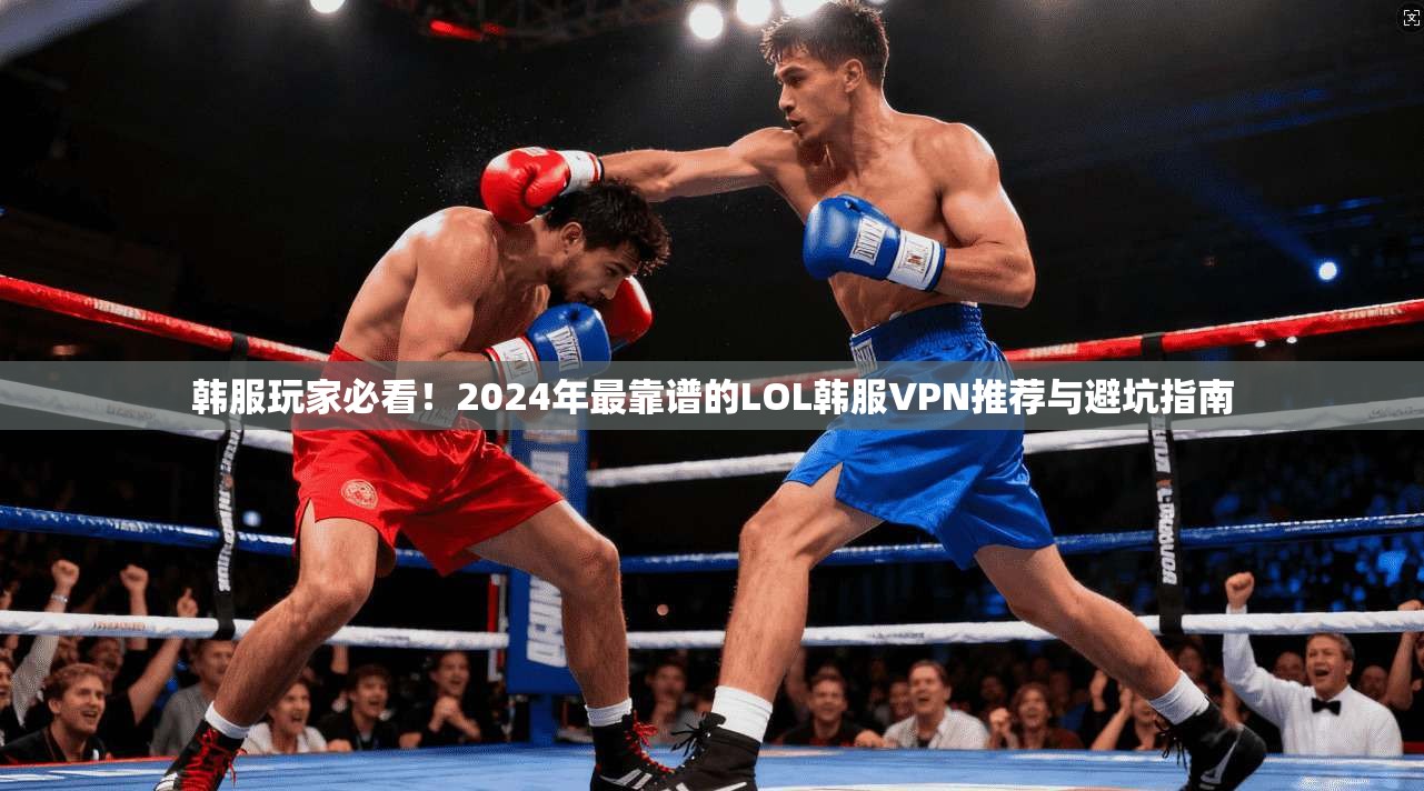 韩服玩家必看！2024年最靠谱的LOL韩服VPN推荐与避坑指南