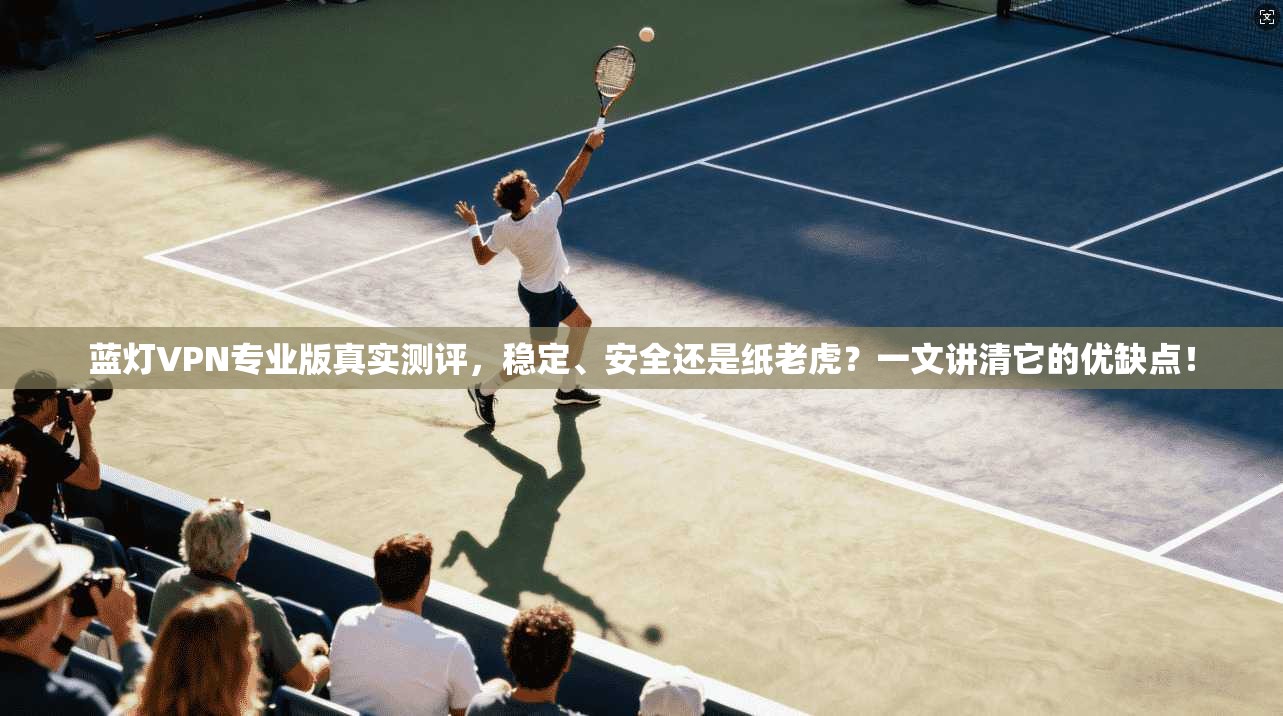 蓝灯VPN专业版真实测评，稳定、安全还是纸老虎？一文讲清它的优缺点！