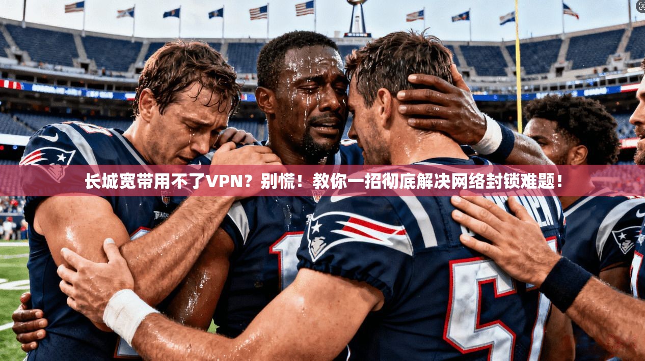 长城宽带用不了VPN？别慌！教你一招彻底解决网络封锁难题！