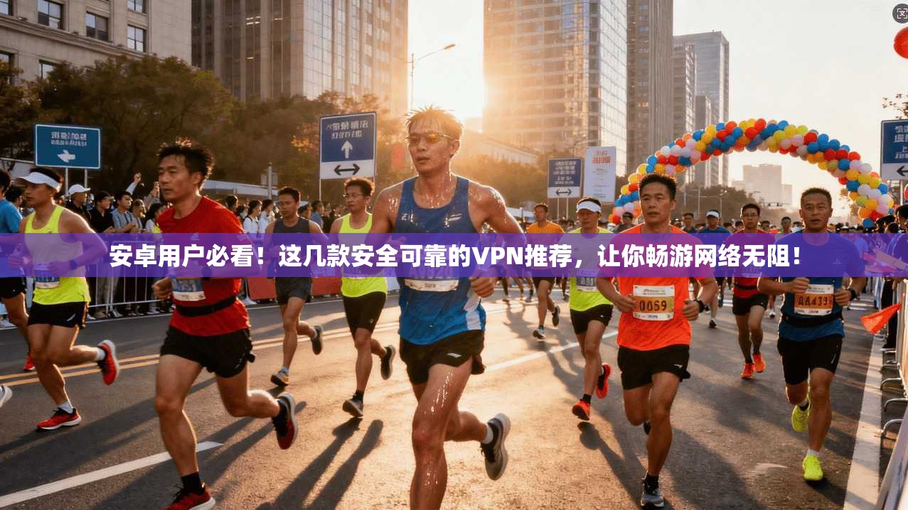 安卓用户必看！这几款安全可靠的VPN推荐，让你畅游网络无阻！
