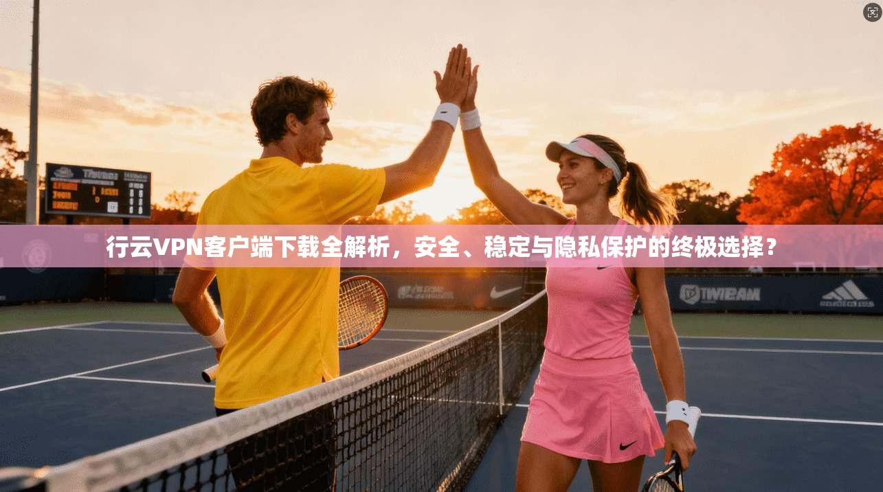 行云VPN客户端下载全解析,安全、稳定与隐私保护的终极选择?