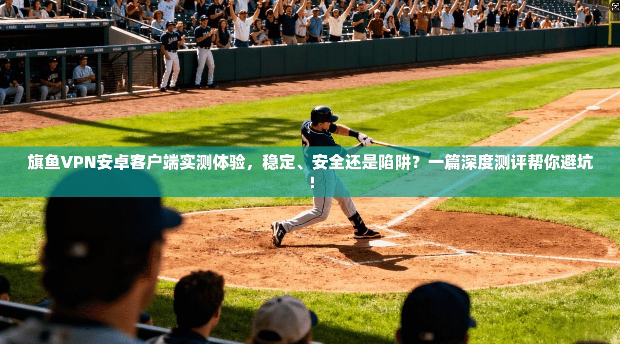 旗鱼VPN安卓客户端实测体验,稳定、安全还是陷阱?一篇深度测评帮你避坑!